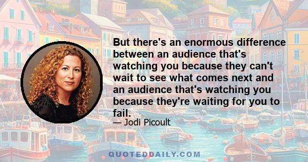 But there's an enormous difference between an audience that's watching you because they can't wait to see what comes next and an audience that's watching you because they're waiting for you to fail.