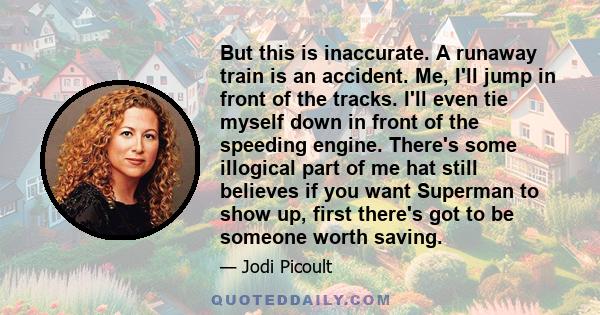 But this is inaccurate. A runaway train is an accident. Me, I'll jump in front of the tracks. I'll even tie myself down in front of the speeding engine. There's some illogical part of me hat still believes if you want