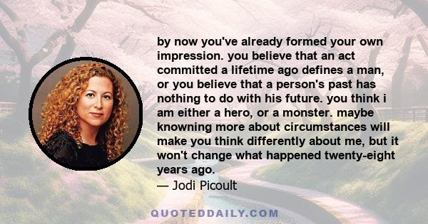 by now you've already formed your own impression. you believe that an act committed a lifetime ago defines a man, or you believe that a person's past has nothing to do with his future. you think i am either a hero, or a 