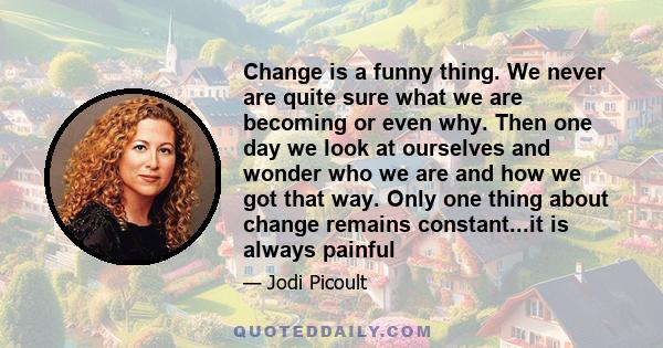 Change is a funny thing. We never are quite sure what we are becoming or even why. Then one day we look at ourselves and wonder who we are and how we got that way. Only one thing about change remains constant...it is