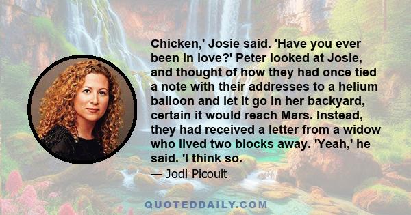 Chicken,' Josie said. 'Have you ever been in love?' Peter looked at Josie, and thought of how they had once tied a note with their addresses to a helium balloon and let it go in her backyard, certain it would reach