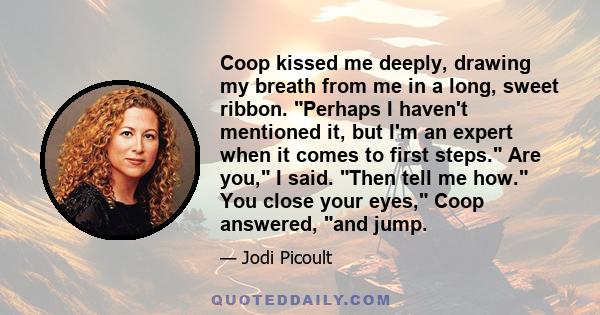 Coop kissed me deeply, drawing my breath from me in a long, sweet ribbon. Perhaps I haven't mentioned it, but I'm an expert when it comes to first steps. Are you, I said. Then tell me how. You close your eyes, Coop