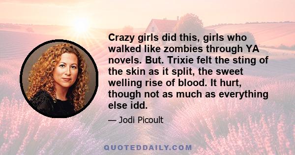 Crazy girls did this, girls who walked like zombies through YA novels. But. Trixie felt the sting of the skin as it split, the sweet welling rise of blood. It hurt, though not as much as everything else idd.