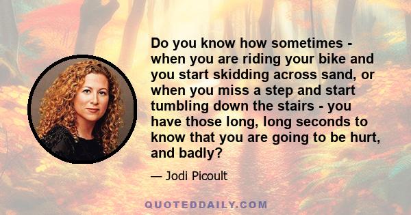 Do you know how sometimes - when you are riding your bike and you start skidding across sand, or when you miss a step and start tumbling down the stairs - you have those long, long seconds to know that you are going to