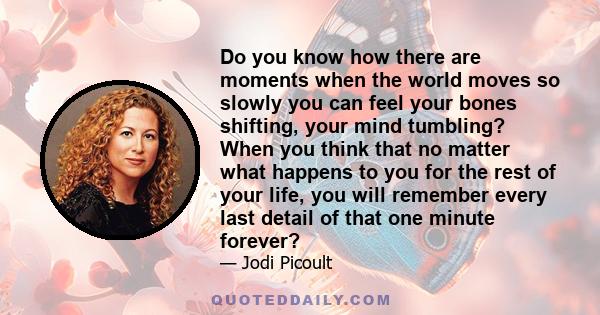 Do you know how there are moments when the world moves so slowly you can feel your bones shifting, your mind tumbling? When you think that no matter what happens to you for the rest of your life, you will remember every 