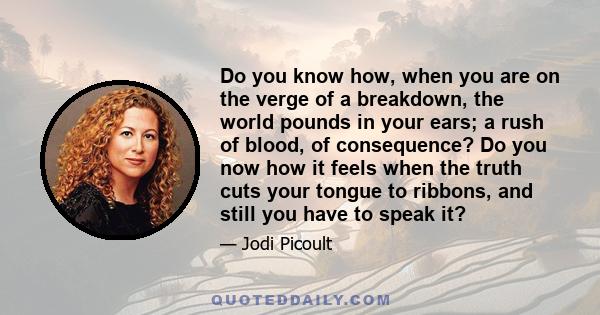 Do you know how, when you are on the verge of a breakdown, the world pounds in your ears; a rush of blood, of consequence? Do you now how it feels when the truth cuts your tongue to ribbons, and still you have to speak