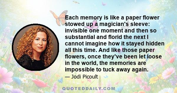 Each memory is like a paper flower stowed up a magician's sleeve: invisible one moment and then so substantial and florid the next I cannot imagine how it stayed hidden all this time. And like those paper flowers, once