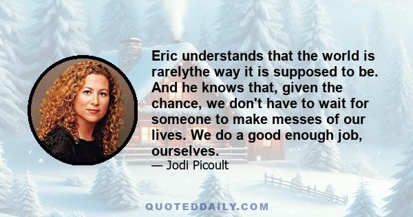 Eric understands that the world is rarelythe way it is supposed to be. And he knows that, given the chance, we don't have to wait for someone to make messes of our lives. We do a good enough job, ourselves.