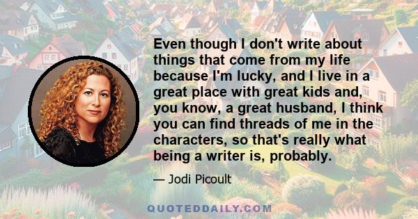 Even though I don't write about things that come from my life because I'm lucky, and I live in a great place with great kids and, you know, a great husband, I think you can find threads of me in the characters, so