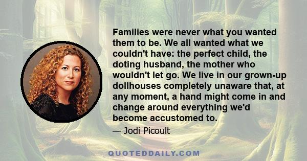 Families were never what you wanted them to be. We all wanted what we couldn't have: the perfect child, the doting husband, the mother who wouldn't let go. We live in our grown-up dollhouses completely unaware that, at