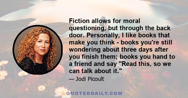 Fiction allows for moral questioning, but through the back door. Personally, I like books that make you think - books you're still wondering about three days after you finish them; books you hand to a friend and say