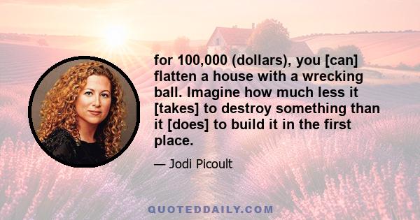 for 100,000 (dollars), you [can] flatten a house with a wrecking ball. Imagine how much less it [takes] to destroy something than it [does] to build it in the first place.