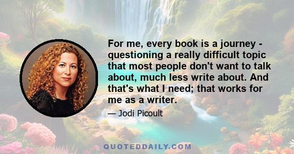 For me, every book is a journey - questioning a really difficult topic that most people don't want to talk about, much less write about. And that's what I need; that works for me as a writer.