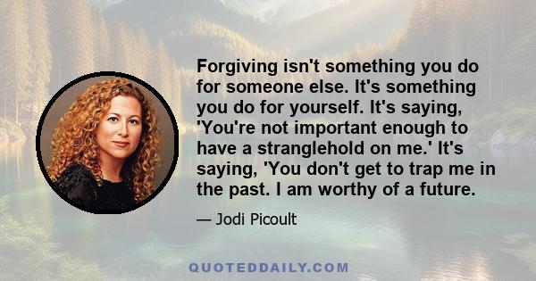 Forgiving isn't something you do for someone else. It's something you do for yourself. It's saying, 'You're not important enough to have a stranglehold on me.' It's saying, 'You don't get to trap me in the past. I am