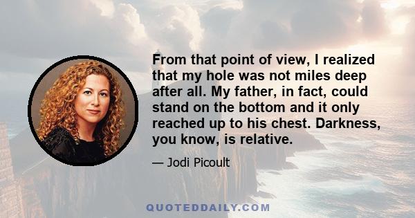 From that point of view, I realized that my hole was not miles deep after all. My father, in fact, could stand on the bottom and it only reached up to his chest. Darkness, you know, is relative.