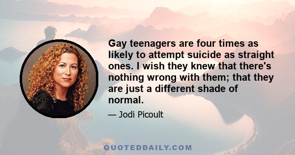 Gay teenagers are four times as likely to attempt suicide as straight ones. I wish they knew that there's nothing wrong with them; that they are just a different shade of normal.