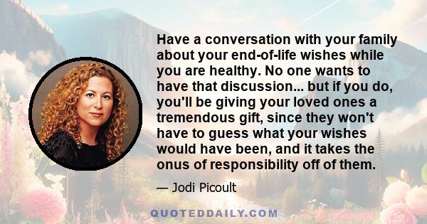 Have a conversation with your family about your end-of-life wishes while you are healthy. No one wants to have that discussion... but if you do, you'll be giving your loved ones a tremendous gift, since they won't have