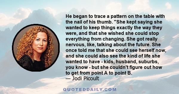 He began to trace a pattern on the table with the nail of his thumb. She kept saying she wanted to keep things exactly the way they were, and that she wished she could stop everything from changing. She got really