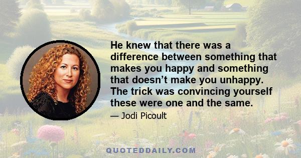 He knew that there was a difference between something that makes you happy and something that doesn’t make you unhappy. The trick was convincing yourself these were one and the same.