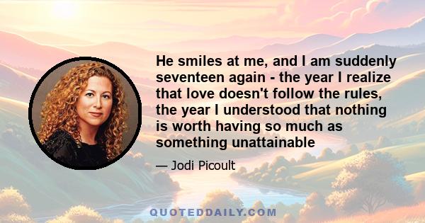 He smiles at me, and I am suddenly seventeen again - the year I realize that love doesn't follow the rules, the year I understood that nothing is worth having so much as something unattainable