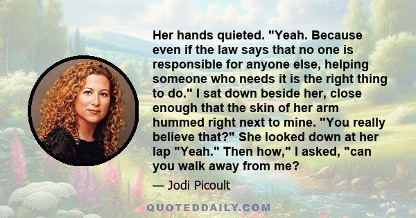 Her hands quieted. Yeah. Because even if the law says that no one is responsible for anyone else, helping someone who needs it is the right thing to do. I sat down beside her, close enough that the skin of her arm