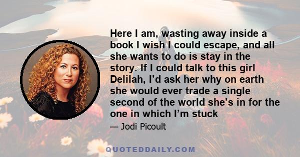 Here I am, wasting away inside a book I wish I could escape, and all she wants to do is stay in the story. If I could talk to this girl Delilah, I’d ask her why on earth she would ever trade a single second of the world 