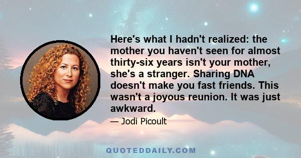 Here's what I hadn't realized: the mother you haven't seen for almost thirty-six years isn't your mother, she's a stranger. Sharing DNA doesn't make you fast friends. This wasn't a joyous reunion. It was just awkward.