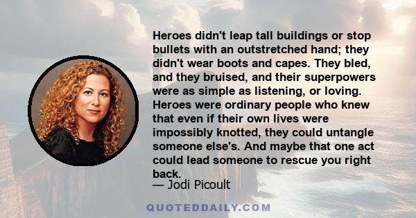 Heroes didn't leap tall buildings or stop bullets with an outstretched hand; they didn't wear boots and capes. They bled, and they bruised, and their superpowers were as simple as listening, or loving. Heroes were