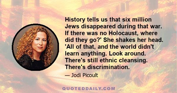 History tells us that six million Jews disappeared during that war. If there was no Holocaust, where did they go?' She shakes her head. 'All of that, and the world didn't learn anything. Look around. There's still