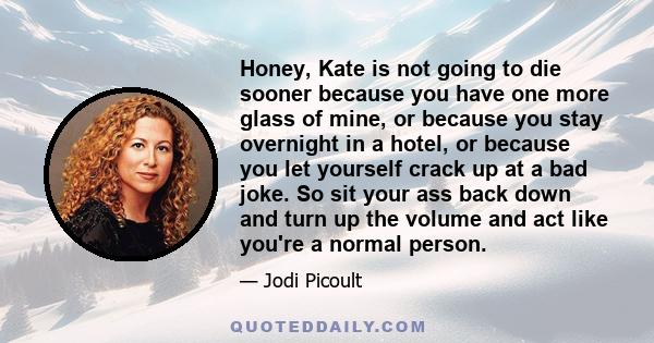 Honey, Kate is not going to die sooner because you have one more glass of mine, or because you stay overnight in a hotel, or because you let yourself crack up at a bad joke. So sit your ass back down and turn up the