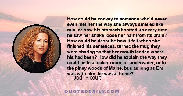 How could he convey to someone who'd never even met her the way she always smelled like rain, or how his stomach knotted up every time he saw her shake loose her hair from its braid? How could he describe how it felt