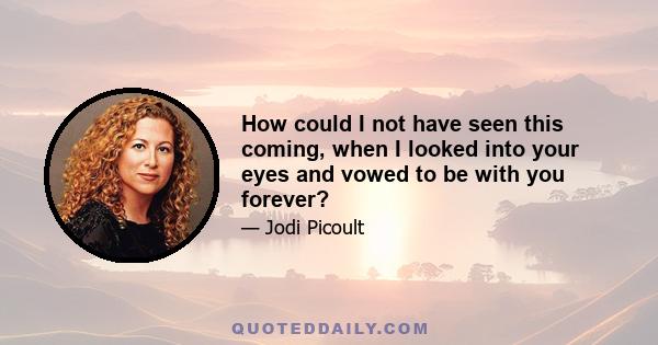 How could I not have seen this coming, when I looked into your eyes and vowed to be with you forever?