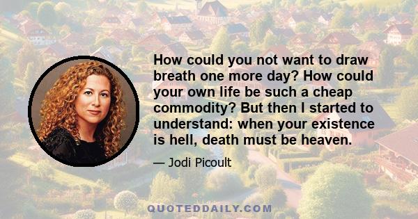 How could you not want to draw breath one more day? How could your own life be such a cheap commodity? But then I started to understand: when your existence is hell, death must be heaven.