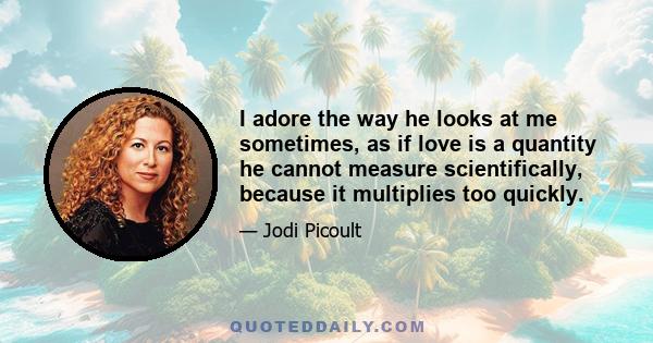 I adore the way he looks at me sometimes, as if love is a quantity he cannot measure scientifically, because it multiplies too quickly.