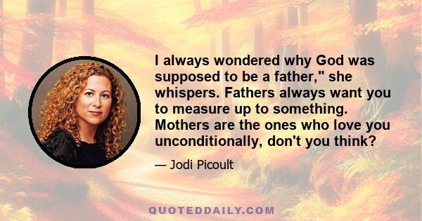 I always wondered why God was supposed to be a father, she whispers. Fathers always want you to measure up to something. Mothers are the ones who love you unconditionally, don't you think?