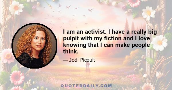 I am an activist. I have a really big pulpit with my fiction and I love knowing that I can make people think.