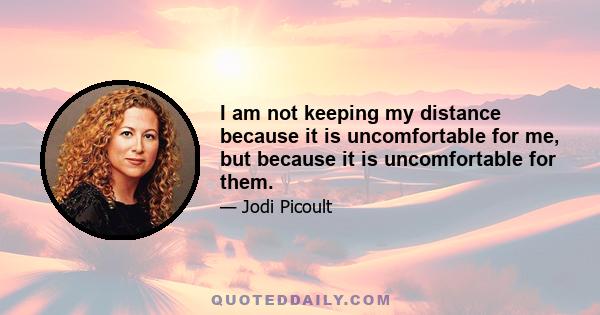 I am not keeping my distance because it is uncomfortable for me, but because it is uncomfortable for them.