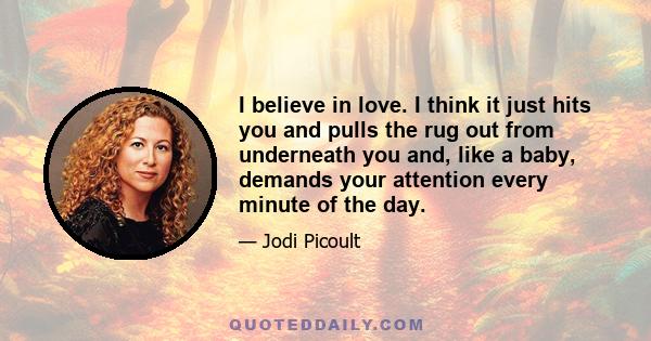 I believe in love. I think it just hits you and pulls the rug out from underneath you and, like a baby, demands your attention every minute of the day.