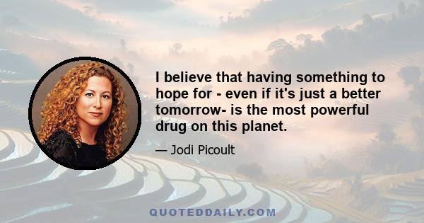 I believe that having something to hope for - even if it's just a better tomorrow- is the most powerful drug on this planet.