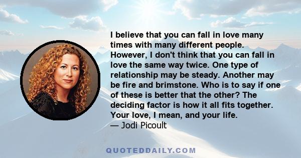 I believe that you can fall in love many times with many different people. However, I don't think that you can fall in love the same way twice. One type of relationship may be steady. Another may be fire and brimstone.