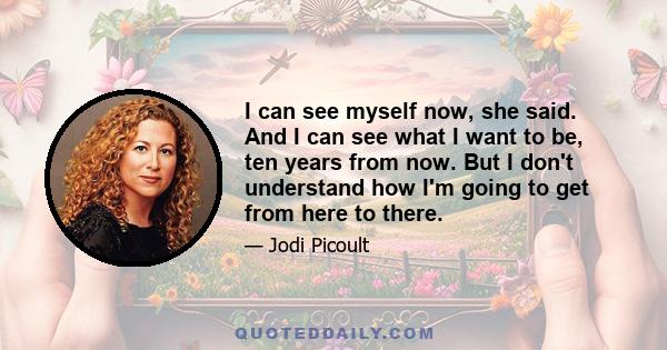 I can see myself now, she said. And I can see what I want to be, ten years from now. But I don't understand how I'm going to get from here to there.