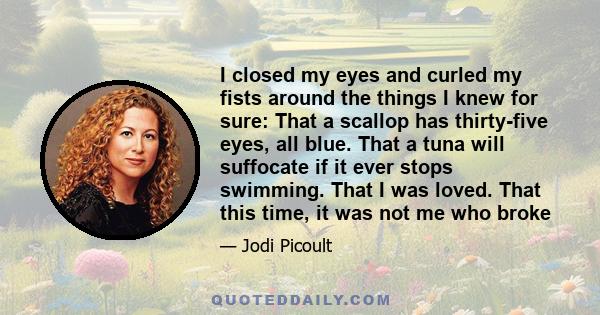 I closed my eyes and curled my fists around the things I knew for sure: That a scallop has thirty-five eyes, all blue. That a tuna will suffocate if it ever stops swimming. That I was loved. That this time, it was not