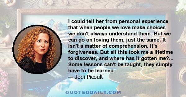 I could tell her from personal experience that when people we love make choices we don't always understand them. But we can go on loving them, just the same. It isn't a matter of comprehension. It's forgiveness. But all 