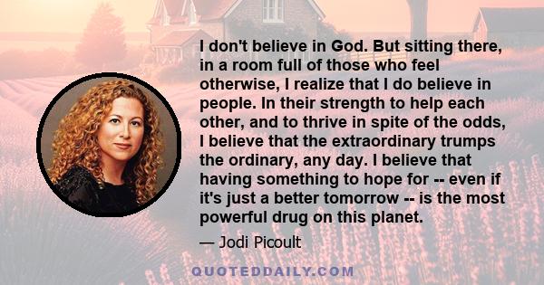 I don't believe in God. But sitting there, in a room full of those who feel otherwise, I realize that I do believe in people. In their strength to help each other, and to thrive in spite of the odds, I believe that the