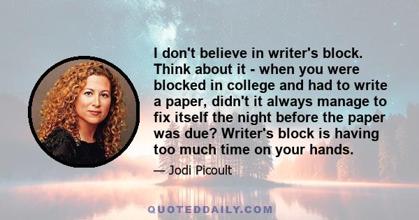 I don't believe in writer's block. Think about it - when you were blocked in college and had to write a paper, didn't it always manage to fix itself the night before the paper was due? Writer's block is having too much