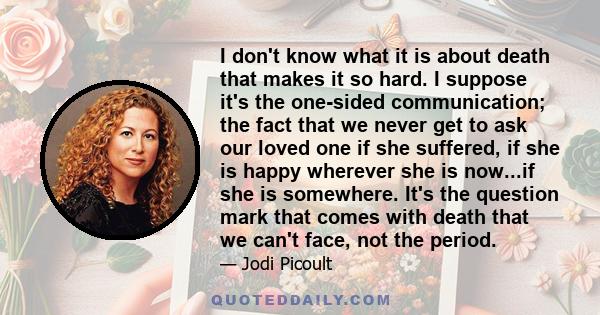 I don't know what it is about death that makes it so hard. I suppose it's the one-sided communication; the fact that we never get to ask our loved one if she suffered, if she is happy wherever she is now...if she is