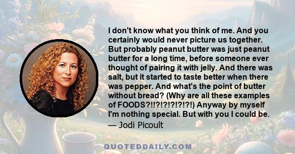 I don't know what you think of me. And you certainly would never picture us together. But probably peanut butter was just peanut butter for a long time, before someone ever thought of pairing it with jelly. And there