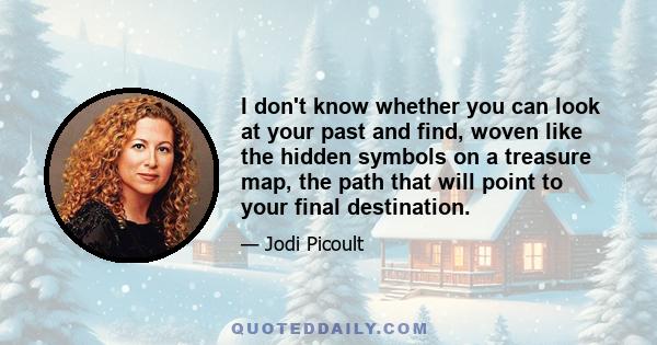 I don't know whether you can look at your past and find, woven like the hidden symbols on a treasure map, the path that will point to your final destination.