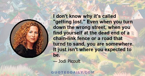 I don't know why it's called getting lost. Even when you turn down the wrong street, when you find yourself at the dead end of a chain-link fence or a road that turnd to sand, you are somewhere. It just isn't where you