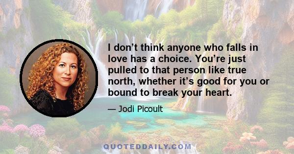 I don’t think anyone who falls in love has a choice. You’re just pulled to that person like true north, whether it’s good for you or bound to break your heart.